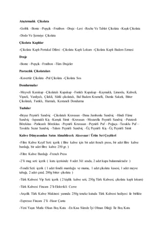 Atıştırmalık Çikolata
-Gofrik –Bonte –Popçik –Frutibon –Draje –Lavi -Roche Ve Tablet Çikolata -Kaşık Çikolata
-Dodo Ve Şemsiye Çikolata
Çikolata Kaplılar
-Çikolata Kaplı Portakal Dilimi -Çikolata Kaplı Lokum -Çikolata Kaplı Badem Ezmesi
Draje
-Bonte –Popçik –Frutibon -Tüm Drajeler
Pastacılık Çikolataları
-Kuvertür Çikolata -Pul Çikolata -Çikolata Sos
Dondurmalar
-Meyveli Karakup –Çikolatalı Kupakup –Fıstıklı Kupakup –Kaymaklı, Limonlu, Kahveli,
Vişneli, Vanilyalı, Çilekli, Sütlü çikolatalı, Bal Badem Kramelli, Damla Sakızlı, Bitter
Çikolatalı, Fıstıklı, Hurmalı, Kestaneli Dondurma
Tuzlular
-Beyaz Peynirli Sandviç –Çikolatalı Kruvasan –Dana Jambonlu Sandviç –Hindi Füme
Sandviç –Ispanaklı Kiş –Karışık Simit –Kruvasan –Mozarella Peynirli Sandviç –Patatesli
Börekitas –Patlıcanlı Börekitas –Peynirli Kruvasan –Peynirli Puf – Poğaça –Tavuklu Puf –
Tavuklu Sezar Sandviç –Tulum Peynirli Sandviç –Üç Peynirli Kiş –Üç Peynirli Simit
Kahve Dünyasından Satın Alınabilecek Aksesuar / Ürün Set Çeşitleri
-Filtre Kahve Keyif Seti: içerik ( filtre kahve için bir adet french press, bir adet filtre kahve
bardağı, bir adet filtre kahve 250 gr. )
-Filtre Kahve Bardağı -French Press
-2’li mug seti: içerik ( kutu içerisinde 8 adet 3ü1 arada, 2 adet kupa bulunmaktadır )
-Fondü Seti: içerik ( 1 adet fondü mumluğu ve mumu, 1 adet çikolata kasesi, 1 adet meyve
tabağı, 2 adet çatal, 200g bitter çikolata )
-Türk Kahvesi Vip Seti: içerik ( 2 kişilik kahve seti, 250g Türk Kahvesi, çikolata kaplı lokum)
-Türk Kahvesi Fincanı 2’li-Elektrikli Cezve
-Arçelik Türk Kahve Makinesi yanında 250g teneke kutuda Türk Kahvesi hediyesi ile birlikte
-Espresso Fincanı 2’li -Hasır Çanta
-Yeni Yaşın Mutlu Olsun Boş Kutu -En Kısa Sürede İyi Olman Dileği İle Boş Kutu
 