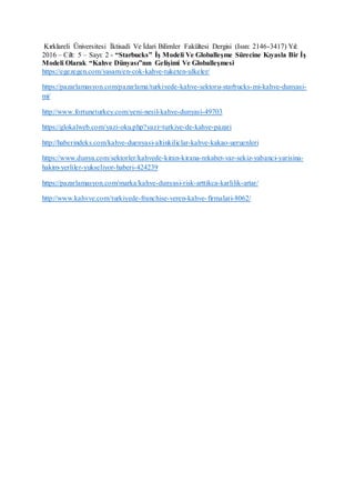 Kırklareli Üniversitesi İktisadi Ve İdari Bilimler Fakültesi Dergisi (Issn: 2146-3417) Yıl:
2016 – Cilt: 5 – Sayı: 2 - “Starbucks” İş Modeli Ve Globalleşme Sürecine Kıyasla Bir İş
Modeli Olarak “Kahve Dünyası”nın Gelişimi Ve Globalleşmesi
https://egezegen.com/yasam/en-cok-kahve-tuketen-ulkeler/
https://pazarlamasyon.com/pazarlama/turkiyede-kahve-sektoru-starbucks-mi-kahve-dunyasi-
mi/
http://www.fortuneturkey.com/yeni-nesil-kahve-dunyasi-49703
https://glokalweb.com/yazi-oku.php?yazi=turkiye-de-kahve-pazari
http://haberindeks.com/kahve-duenyasi-altinkiliclar-kahve-kakao-ueruenleri
https://www.dunya.com/sektorler/kahvede-kiran-kirana-rekabet-var-sekiz-yabanci-yarisina-
hakim-yerliler-yukseliyor-haberi-424239
https://pazarlamasyon.com/marka/kahve-dunyasi-risk-arttikca-karlilik-artar/
http://www.kahvve.com/turkiyede-franchise-veren-kahve-firmalari-8062/
 