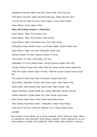 -Başarılarının Devamını Dilerim Boş Kutu -Hayat Seninle Güzel Boş Kutu
-Özür Dilerim Boş Kutu -Sürpriz Boş Kutu Kahverengi -Sürpriz Boş Kutu Mavi
-Yeni İşin Sana İyi Gelsin Boş Kutu -Kahve Dünyası Termos Matara 400ml
-Kahve Dünyası Termos Matara 450ml
Yılbaşı Özel Çikolata Kutuları ve Hediyelikler
-Kahve Dünyası Yılbaşı Özel Premium Kutu
-Kahve Dünyası Yılbaşı Özel Premium Kutu Orta Boy
-Kahve Dünyası Yılbaşı Özel Sürpriz Kutu -TSÇV İyilik Kutusu
-Darüşşafaka Karışık Çikolata Kutusu -Lavi Karışık Dolgulu Çikolata Silindir Kutu
-Kahve Dünyası Yılbaşı Çam Kutu -Darüşşafaka Sürpriz Kutu
-Spesiyal Çikolata 16’lı Kutu -Spesiyal Çikolata 25’li Kutu
-Trüf Çikolata 16’lı Kutu -Trüf Çikolata 25’li Kutu
-Darüşşafaka 25’li Lavi Çikolata Kutusu -Spesiyal Çikolata Premium Kutu 390g
-Spesiyal Çikolata Premium Kutu 860g -White Box Karışık Çikolata Kutusu Büyük Boy
-White Box Karışık Çikolata Kutusu Orta Boy -White Box Karışık Çikolata Kutusu Küçük
Boy
-Trüf çikolata Premium Kutu 390g -Trüf çikolata Premium Kutu 825g
-Roche fıstıklı, Sütlü-Bitter Çikolata 450g -Roche Fıstıklı, Sütlü Çikolata 450g
-Roche Fıstıklı, Bitter Çikolata 450g -Roche Fıstıklı, Bitter Çikolata 700g
-Madlen Sütlü-Bitter Çikolata Küçük Boy -Madlen Sütlü-Bitter Çikolata Orta Boy
-Madlen Sütlü-Bitter Çikolata Büyük Boy -Sütlü Çikolata Kaplı Lokum
-Bitter Çikolata Kaplı Lokum -Sütlü Çikolata Kaplı Badem Ezmesi
-Bitter Çikolata Kaplı Badem Ezmesi -Darüşşafaka Cemiyeti Kupa Bardağı
-Filtre Kahve Keyfi Seti -Fondü Seti -Elektrikli Cezve -Sürpriz Hediye Kutusu
1.2.YAPI
İnsan kaynağı var olan şirketler için en önemli sermayedir. Kahve Dünyasının hizmet anlayışı
ise çalışanlarının temel felsefesidir. Kahve Dünyası çalışanları, hizmet anlayışlarıyla ayrı ayrı
değer taşımakta ve kendini sürekli geliştirerek kaliteli ürünleri gelen misafirlerin sunumuna
 