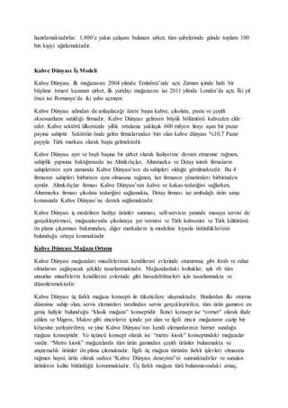hazırlamaktadırlar. 1,800’e yakın çalışanı bulunan şirket, tüm şubelerinde günde toplam 100
bin kişiyi ağırlamaktadır.
Kahve Dünyası İş Modeli
Kahve Dünyası, ilk mağazasını 2004 yılında Eminönü’nde açtı. Zaman içinde hızlı bir
büyüme ivmesi kazanan şirket, ilk yurtdışı mağazasını ise 2011 yılında Londra’da açtı. İki yıl
önce ise Romanya’da iki şube açmıştır.
Kahve Dünyası adından da anlaşılacağı üzere başta kahve, çikolata, pasta ve çeşitli
aksesuarların satıldığı firmadır. Kahve Dünyası gelirinin büyük bölümünü kahveden elde
eder. Kahve sektörü ülkemizde yıllık ortalama yaklaşık 600 milyon lirayı aşan bir pazar
payına sahiptir. Sektörün önde gelen firmalarından biri olan kahve dünyası %10,7 Pazar
payıyla Türk markası olarak başta gelmektedir.
Kahve Dünyası ayrı ve başlı başına bir şirket olarak faaliyetine devam etmesine rağmen,
sahiplik yapısına baktığımızda ise Altınkılıçlar, Altınmarka ve Detay isimli firmaların
sahiplerinin aynı zamanda Kahve Dünyası’nın da sahipleri olduğu görülmektedir. Bu 4
firmanın sahipleri birbirinin aynı olmasına rağmen, her firmanın yönetimleri birbirinden
ayrıdır. Altınkılıçlar firması Kahve Dünyası’nın kahve ve kakao tedariğini sağlarken,
Altınmarka firması çikolata tedariğini sağlamakta, Detay firması ise ambalajlı ürün satışı
konusunda Kahve Dünyası’na destek sağlamaktadır.
Kahve Dünyası iş modelinin hediye ürünler sunması, self-servisin yanında masaya servisi de
gerçekleştirmesi, mağazalarında çikolataya yer vermesi ve Türk kahvesini ve Türk kültürünü
ön plana çıkarması bakımından, diğer markaların iş modeline kıyasla üstünlüklerinin
bulunduğu ortaya konmaktadır.
Kahve Dünyası Mağaza Ortamı
Kahve Dünyası mağazaları misafirlerinin kendilerini evlerinde otururmuş gibi ferah ve rahat
olmalarını sağlayacak şekilde tasarlanmaktadır. Mağazalardaki koltuklar, ışık vb. tüm
unsurlar misafirlerin kendilerini evlerinde gibi hissedebilmeleri için tasarlanmakta ve
düzenlenmektedir.
Kahve Dünyası üç farklı mağaza konsepti ile tüketicilere ulaşmaktadır. Bunlardan ilki oturma
düzenine sahip olan, servis elemanları tarafından servis gerçekleştirilen, tüm ürün gamının en
geniş haliyle bulunduğu “klasik mağaza” konseptidir. İkinci konsept ise “corner” olarak ifade
edilen ve Migros, Makro gibi zincirlerin içinde yer alan ve ilgili zincir mağazanın cazip bir
köşesine yerleştirilmiş ve yine Kahve Dünyası’nın kendi elemanlarının hizmet sunduğu
mağaza konseptidir. Ve üçüncü konsept olarak ise “metro kiosk” konseptindeki mağazalar
vardır. “Metro kiosk” mağazalarda tüm ürün gamından çeşitli ürünler bulunmakta ve
atıştırmalık ürünler ön plana çıkmaktadır. İlgili üç mağaza türünün farklı işlevleri olmasına
rağmen hepsi; ürün olarak sadece “Kahve Dünyası deneyimi”ni sunmaktadırlar ve sunulan
ürünlerin kalite bütünlüğü korunmaktadır. Üç farklı mağaza türü bulunmasındaki amaç,
 