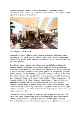 mağazaya ulaşamayan daha fazla tüketiciye ulaşabilmektir. Kahve Dünyası bayilik
vermemektedir. Kahve Dünyası tüm mağazalarının %100 sahibidir ve tüm mağazalar merkeze
bağlı olarak faaliyetlerini sürdürmektedir.
Kahve Dünyası Ekibi/Personel
Mağazalarda ve yönetim ofislerinde çeşitli konularda uzmanlaşmış çalışanlardan oluşan
Kahve Dünyası ekibi şirketin en değerli varlığıdır. Kaliteli hizmet anlayışı ve çalışanlarına
sunduğu kariyer fırsatları, Kahve Dünyası’nı hem müşteriler hem de çalışanlar için bir ‘ortak
nokta hâline getirmiştir.
Kahve Dünyası çalışan seçiminde, aday çalışanın daha önce başka kahve zincirlerinde
çalışmamış olmasına özen gösterir ve aday çalışanın başka zincirlerden öğrendiklerinden
etkilenmeden Kahve Dünyası’nın kendi yöntemleri ile eğitilmesini ister. Kahve Dünyası’nda
işe başlayan her çalışan, önce teorik sonra da pratik eğitimler alır. Bu eğitimlerde çalışanlara
ürünlerin içerikleri, nasıl hazırlandıkları, sunum şekilleri, kültürleri, üretildiği ülkeler, türleri
vb. konularda eğitimler verilir. Bu eğitimlerden sonra yeni çalışanlar öncelikle Karaköy’deki
eğitim mağazasında 15 gün süre ile gözetim altında çalışırlar ve daha sonra çalışacakları asıl
mağazaya gönderilirler. Bu eğitimler dönemsel olarak tekrarlanır. Ayrıca yeni ürünler ve
ürünlerdeki iyileştirmeler hakkında da çalışanlara eğitimler verilir. Tüm bu eğitimler
sonucunda çalışanlar ürünler ve ürünlerin sunduğu farklı hazlar, kültürler, kahvenin kökeni,
çikolata vb. hakkında yoğun bir bilgi sahibi olurlar. Çalışanlardan, sahip oldukları bu bilgileri
misafirlere aktarmaları ve misafirlerin mağazalarda elde ettiği deneyimin kalitesini sundukları
bilgilerle arttırmaları beklenir.
Kahve Dünyası geleceğin yöneticilerini, sundukları eğitim fırsatları ve gelişim süreçleri ile
birlikte kendi içinden yetiştirmektedir. Merkez ofis ve mağazalarda görev yapan çalışanlar,
belirlenmiş kariyer haritaları ile gelecekte üstlenecekleri görevlere Eğitim ve Gelişim
Biriminin belirlediği programlar ile hazırlanırlar. Çalışanlarımız, eğitimlerin yanı sıra mevcut
 