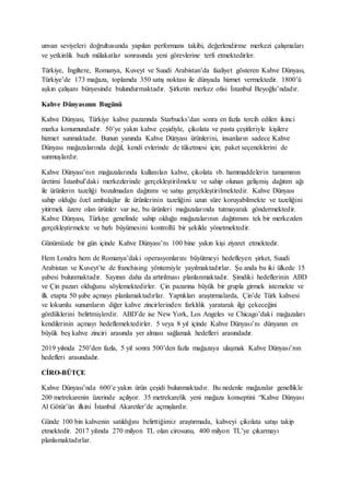 unvan seviyeleri doğrultusunda yapılan performans takibi, değerlendirme merkezi çalışmaları
ve yetkinlik bazlı mülakatlar sonrasında yeni görevlerine terfi etmektedirler.
Türkiye, İngiltere, Romanya, Kuveyt ve Suudi Arabistan’da faaliyet gösteren Kahve Dünyası,
Türkiye’de 173 mağaza, toplamda 350 satış noktası ile dünyada hizmet vermektedir. 1800’ü
aşkın çalışanı bünyesinde bulundurmaktadır. Şirketin merkez ofisi İstanbul Beyoğlu’ndadır.
Kahve Dünyasının Bugünü
Kahve Dünyası, Türkiye kahve pazarında Starbucks’dan sonra en fazla tercih edilen ikinci
marka konumundadır. 50’ye yakın kahve çeşidiyle, çikolata ve pasta çeşitleriyle kişilere
hizmet sunmaktadır. Bunun yanında Kahve Dünyası ürünlerini, insanların sadece Kahve
Dünyası mağazalarında değil, kendi evlerinde de tüketmesi için; paket seçeneklerini de
sunmuşlardır.
Kahve Dünyası’nın mağazalarında kullanılan kahve, çikolata vb. hammaddelerin tamamının
üretimi İstanbul’daki merkezlerinde gerçekleştirilmekte ve sahip olunan gelişmiş dağıtım ağı
ile ürünlerin tazeliği bozulmadan dağıtımı ve satışı gerçekleştirilmektedir. Kahve Dünyası
sahip olduğu özel ambalajlar ile ürünlerinin tazeliğini uzun süre koruyabilmekte ve tazeliğini
yitirmek üzere olan ürünler var ise, bu ürünleri mağazalarında tutmayarak göndermektedir.
Kahve Dünyası, Türkiye genelinde sahip olduğu mağazalarının dağıtımını tek bir merkezden
gerçekleştirmekte ve hızlı büyümesini kontrollü bir şekilde yönetmektedir.
Günümüzde bir gün içinde Kahve Dünyası’nı 100 bine yakın kişi ziyaret etmektedir.
Hem Londra hem de Romanya’daki operasyonlarını büyütmeyi hedefleyen şirket, Suudi
Arabistan ve Kuveyt’te de franchising yöntemiyle yayılmaktadırlar. Şu anda bu iki ülkede 15
şubesi bulunmaktadır. Sayının daha da artırılması planlanmaktadır. Şimdiki hedeflerinin ABD
ve Çin pazarı olduğunu söylemektedirler. Çin pazarına büyük bir grupla girmek istemekte ve
ilk etapta 50 şube açmayı planlamaktadırlar. Yaptıkları araştırmalarda, Çin’de Türk kahvesi
ve lokumlu sunumların diğer kahve zincirlerinden farklılık yaratarak ilgi çekeceğini
gördüklerini belirtmişlerdir. ABD’de ise New York, Los Angeles ve Chicago’daki mağazaları
kendilerinin açmayı hedeflemektedirler. 5 veya 8 yıl içinde Kahve Dünyası’nı dünyanın en
büyük beş kahve zinciri arasında yer alması sağlamak hedefleri arasındadır.
2019 yılında 250’den fazla, 5 yıl sonra 500’den fazla mağazaya ulaşmak Kahve Dünyası’nın
hedefleri arasındadır.
CİRO-BÜTÇE
Kahve Dünyası’nda 600’e yakın ürün çeşidi bulunmaktadır. Bu nedenle mağazalar genellikle
200 metrekarenin üzerinde açılıyor. 35 metrekarelik yeni mağaza konseptini “Kahve Dünyası
Al Götür’ün ilkini İstanbul Akaretler’de açmışlardır.
Günde 100 bin kahvenin satıldığını belirttiğimiz araştırmada, kahveyi çikolata satışı takip
etmektedir. 2017 yılında 270 milyon TL olan cirosunu, 400 milyon TL’ye çıkarmayı
planlamaktadırlar.
 