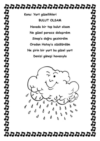 Konu: Yurt güzellikleri
          BULUT OLSAM

    Havada bir top bulut olsam
   Ne güzel parasız dolaşırdım
     Sinop’a doğru gezinirdim
    Oradan Hatay’a süzülürdüm
  Ne şirin bir yurt bu güzel yurt
      Denizi güneşi havasıyla
 