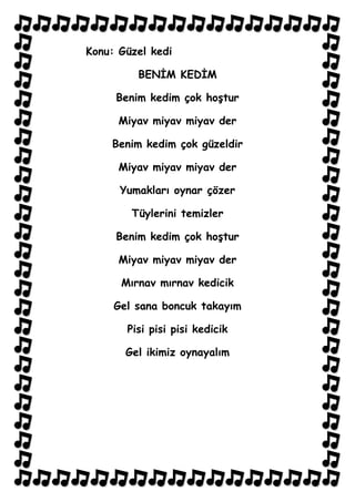 Konu: Güzel kedi

         BENİM KEDİM

     Benim kedim çok hoştur

      Miyav miyav miyav der

    Benim kedim çok güzeldir

      Miyav miyav miyav der

      Yumakları oynar çözer

        Tüylerini temizler

     Benim kedim çok hoştur

      Miyav miyav miyav der

      Mırnav mırnav kedicik

     Gel sana boncuk takayım

       Pisi pisi pisi kedicik

       Gel ikimiz oynayalım
 