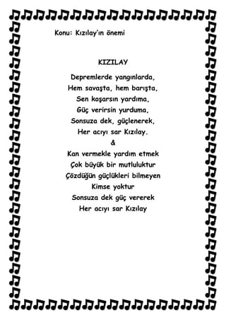 Konu: Kızılay’ın önemi



             KIZILAY

     Depremlerde yangınlarda,
    Hem savaşta, hem barışta,
      Sen koşarsın yardıma,
      Güç verirsin yurduma,
     Sonsuza dek, güçlenerek,
       Her acıyı sar Kızılay.
                 &
   Kan vermekle yardım etmek
    Çok büyük bir mutluluktur
   Çözdüğün güçlükleri bilmeyen
           Kimse yoktur
     Sonsuza dek güç vererek
       Her acıyı sar Kızılay
 