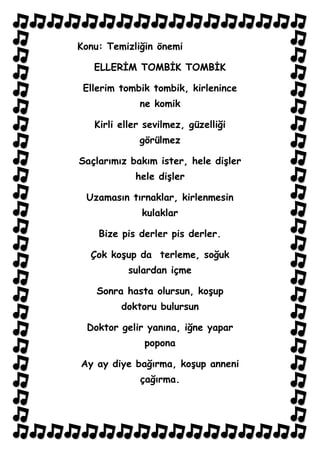 Konu: Temizliğin önemi

   ELLERİM TOMBİK TOMBİK

 Ellerim tombik tombik, kirlenince
             ne komik

   Kirli eller sevilmez, güzelliği
             görülmez

Saçlarımız bakım ister, hele dişler
            hele dişler

 Uzamasın tırnaklar, kirlenmesin
              kulaklar

    Bize pis derler pis derler.

  Çok koşup da terleme, soğuk
           sulardan içme

    Sonra hasta olursun, koşup
         doktoru bulursun

 Doktor gelir yanına, iğne yapar
              popona

Ay ay diye bağırma, koşup anneni
             çağırma.
 