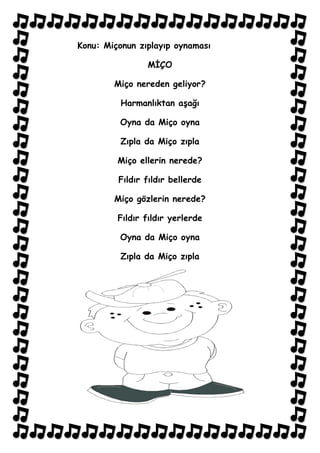 Konu: Miçonun zıplayıp oynaması

                MİÇO

        Miço nereden geliyor?

          Harmanlıktan aşağı

         Oyna da Miço oyna

          Zıpla da Miço zıpla

         Miço ellerin nerede?

         Fıldır fıldır bellerde

        Miço gözlerin nerede?

         Fıldır fıldır yerlerde

         Oyna da Miço oyna

          Zıpla da Miço zıpla
 