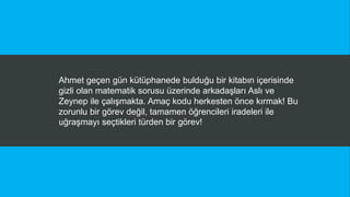 Ahmet geçen gün kütüphanede bulduğu bir kitabın içerisinde
gizli olan matematik sorusu üzerinde arkadaşları Aslı ve
Zeynep ile çalışmakta. Amaç kodu herkesten önce kırmak! Bu
zorunlu bir görev değil, tamamen öğrencileri iradeleri ile
uğraşmayı seçtikleri türden bir görev!
 