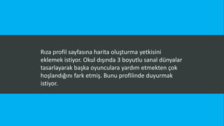Rıza profil sayfasına harita oluşturma yetkisini
eklemek istiyor. Okul dışında 3 boyutlu sanal dünyalar
tasarlayarak başka oyunculara yardım etmekten çok
hoşlandığını fark etmiş. Bunu profilinde duyurmak
istiyor.
 