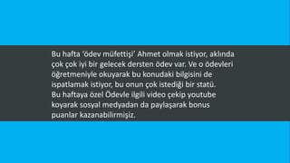 Bu hafta ‘ödev müfettişi’ Ahmet olmak istiyor, aklında
çok çok iyi bir gelecek dersten ödev var. Ve o ödevleri
öğretmeniyle okuyarak bu konudaki bilgisini de
ispatlamak istiyor, bu onun çok istediği bir statü.
Bu haftaya özel Ödevle ilgili video çekip youtube
koyarak sosyal medyadan da paylaşarak bonus
puanlar kazanabilirmişiz.
 