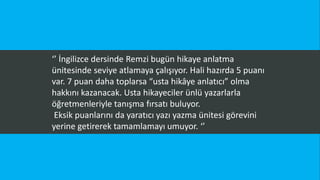 ‘’ İngilizce dersinde Remzi bugün hikaye anlatma
ünitesinde seviye atlamaya çalışıyor. Hali hazırda 5 puanı
var. 7 puan daha toplarsa “usta hikâye anlatıcı” olma
hakkını kazanacak. Usta hikayeciler ünlü yazarlarla
öğretmenleriyle tanışma fırsatı buluyor.
Eksik puanlarını da yaratıcı yazı yazma ünitesi görevini
yerine getirerek tamamlamayı umuyor. ‘’
 