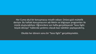 Her Cuma okul bir konuşmacıyı misafir ediyor. Onlara gizli müttefik
deniyor. Bu haftaki konuşmacının adı Metin ve bilgisayar programları ile
müzik oluşturabiliyor. Öğrencilere son hafta gerçekleşecek “boss fight-
büyük dövüşü” hakkında yardımcı olacak bazı taktikler paylaşacakmış.
Okulda her dönem sonu bir “boss fight” gerçekleşmekte.
 
