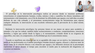 El psicólogo en la intervención psicológica realiza un proceso donde se muestran problemas
concernientes al comportamiento humano, evalúa, entrena o trata y cuantifica los efectos inmediatos del
entrenamiento o del tratamiento, con el fin de disminuir los dificultades que aqueja a ese individuo en poder
disfrutar de una vida colmada, y al presentarse acontecimientos tenga las herramientas para superar
cualquier obstáculo; la intervención es una excelente referencia para la prevención de la salud mental,
emocional.
Mediante la intervención psicológica las personas tienen en sus manos un apoyo para ayudarlos a
entender a los que los rodean, también hallar esclarecimientos a conductas, comportamientos, emociones
disímiles, y lograr que actúen desde la lógica y el razonamiento, evitando desde la no exigencia de
imposibles, sino más a la comprensión y la flexibilidad que da el conocimiento mutuo.
Cuando se manifiesta una situación que no es agradable ella surge con un motivo, los tratamientos por
partes de los profesionales en el ámbito psicológico brindan técnicas seguras, eficaces y efectivas tanto de
apoyo como de la solución directa a esa situación que aqueja y las diferentes técnicas de la psicoterapia
representan el apoyo durante el tiempo para encontrar el medio para la realización del diagnóstico al
encontrar un trastorno.
 