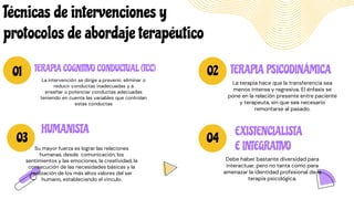 01 02
03 04
EXISTENCIALISTA
E INTEGRATIVO
Debe haber bastante diversidad para
interactuar, pero no tanta como para
amenazar la identidad profesional de la
terapia psicológica.
TERAPIA PSICODINÁMICA
La terapia hace que la transferencia sea
menos intensa y regresiva. El énfasis se
pone en la relación presente entre paciente
y terapeuta, sin que sea necesario
remontarse al pasado.
TERAPIA COGNITIVO CONDUCTUAL (TCC)
La intervención se dirige a prevenir, eliminar o
reducir conductas inadecuadas y a
enseñar o potenciar conductas adecuadas
teniendo en cuenta las variables que controlan
estas conductas
HUMANISTA
Su mayor fuerza es lograr las relaciones
humanas, desde comunicación, los
sentimientos y las emociones, la creatividad, la
consecución de las necesidades básicas y la
realización de los más altos valores del ser
humano, estableciendo el vinculo.
Técnicas de intervenciones y
protocolos de abordaje terapéutico
 