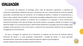 EVALUACIÓN
En el proceso de evaluación, el psicólogo clínico trata de identificar, especificar y cuantificar las
conductas, capacidades, problemas, recursos y limitaciones de una o más personas así como las variables
personales y ambientales que los mantienen, con la finalidad de explicar y modificar el comportamiento o
llevar a cabo cualquier tipo de análisis o intervención psicológica: diagnóstico (p.ej., a nivel clínico, pericial o
institucional), pronóstico (predecir la evolución de un problema o la respuesta a cierta intervención),
orientación (aconsejar cierto tipo de terapia o de carrera, ayudar a una pareja a decidir si se separa o no),
selección (elegir o no a una persona para un determinado tratamiento a investigar, para cierto trabajo o para
otorgarle ciertos permisos como el de armas o conducción de automóviles), valoración de los resultados
conseguidos con la intervención.
De cara a conseguir los objetivos de la evaluación, se dispone de una serie de métodos básicos:
entrevista (al cliente y a otras personas), cuestionarios y escalas (al cliente y a otras personas),
autoobservación, observación, pruebas cognitivas objetivas, registros psicofisiológicos,
pruebas médicas, datos de archivo/documentos históricos.
 