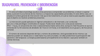 TRATAMIENTO, PREVENCIÓN E INTERVENCIÓN
En esta actividad, el psicólogo ayuda a otras personas a comprender sus problemas, a reducir o superar
estos, a prevenir la ocurrencia de los mismos o a mejorar las capacidades personales. En este último caso, se
emplea el nombre general de intervención más que el de tratamiento, el cual se reserva para aquellos casos en
que el objetivo es resolver problemas presentes.
La intervención puede aplicarse en régimen ambulatorio o de internado y ser conducida
por uno o más psicólogos constituidos en equipo. Puede durar desde una o unas pocas sesiones
IPCS – 5 (p.ej., en situaciones de crisis o asesoramiento) hasta varios años, aunque lo más frecuente es que se
extienda de 5 a 50 sesiones de alrededor de 1 hora (2-2,5 horas, si el tratamiento es en grupo) y de frecuencia
semanal.
El número de sesiones depende del tipo y número de problemas y de la gravedad de los mismos. Las
sesiones pueden ser desde poco o nada hasta muy estructuradas y en ellas predominar la participación del
paciente o del terapeuta. La terapia puede basarse principalmente en la relación o apoyarse también en
ciertas técnicas.
 