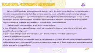 La intervención puede ser aplicada presencialmente o a través de medios como el teléfono, correo, ordenador o
internet (e-mail, videoconferencia, chat). Esta forma no presencial puede ser también complementaria a la terapia
presencial, en cuyo caso parece especialmente beneficiosa. El cumplimiento del tratamiento mejora cuando se utiliza
internet para apoyar la realización de las actividades (especialmente en trastornos crónicos); este apoyo puede ser
proporcionado por el terapeuta, pero también por otros pacientes (comunidad virtual).
La intervención no presencial por sí sola es útil cuando el cliente:
a) tiene dificultades físicas o geográficas para acudir a la consulta del profesional o su problema se lo impide (p.ej.,
agorafobia o fobia social graves)
b) quiere seguir la terapia con el mismo terapeuta, pero debe ausentarse por traslado u otras causas
c) desea un anonimato mayor o total,
d) es capaz de comunicarse eficazmente a través de los medios técnicos citados, e) posee los recursos para manejar sus
problemas con el apoyo no presencial, f) presenta un trastorno no muy grave, g) desea simplemente hacer una consulta o
solicitar acompañamiento psicológico.
TRATAMIENTO, PREVENCIÓN E INTERVENCIÓN
 