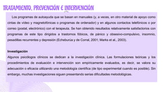 TRATAMIENTO, PREVENCIÓN E INTERVENCIÓN
Los programas de autoayuda que se basan en manuales (y, a veces, en otro material de apoyo como
cintas de vídeo y magnetofónicas o programas de ordenador) y en algunos contactos telefónicos o por
correo (postal, electrónico) con el terapeuta. Se han obtenido resultados relativamente satisfactorios con
programas de este tipo dirigidos a trastornos fóbicos, de pánico y obsesivo-compulsivo, insomnio,
pesadillas recurrentes y depresión (Echeburúa y de Corral, 2001; Marks et al., 2003).
Investigación
Algunos psicólogos clínicos se dedican a la investigación clínica. Las formulaciones teóricas y los
procedimientos de evaluación e intervención son empíricamente evaluados, es decir, se valora su
adecuación o eficacia utilizando una metodología científica (de tipo experimental cuando es posible). Sin
embargo, muchas investigaciones siguen presentando serias dificultades metodológicas.
 