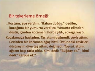 Bir tekerleme örneği:
…Koştum, eve vardım: “Baban doğdu.” dediler,
kucağıma bir yumurta verdiler. Yumurta elimden
düştü, içinden kocaman horoz çıktı, sokağa kaçtı.
Kovalamaya başladım. Taş attım değmedi, ceviz attım.
Cevizden bir kocaman ağaç bitti. Üstündeki cevizleri
düşüreyim diye taş attım, değmedi. Toprak attım,
ağacın başı tarla oldu. Kimi dedi: “Buğday ek.” , kimi
dedi:”Karpuz ek.”
 