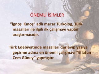ÖNEMLİ İSİMLER
“İgnoş Kınoş” adlı macar Türkolog, Türk
masalları ile ilgili ilk çalışmayı yapan
araştırmacıdır.
Türk Edebiyatında masalları derleyip yazıya
geçirme adına en önemli çalışmayı “Eflatun
Cem Güney” yapmıştır.
 