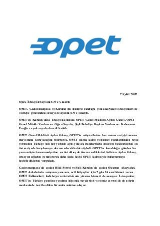 7 Eylül 2007 
Opet, İstasyon Sayısını 670’e Çıkardı 
OPET, Gaziosmanpaşa ve Kuruluş’da hizmete sunduğu yeni akaryakıt istasyonları ile 
Türkiye genelindeki istasyon sayısını 670’e çıkardı. 
OPET’in Kuruluş’daki istasyon açılışına OPET Genel Müdürü Aydın Güneş, OPET 
Genel Müdür Yardımcısı Oğuz Özçetin, Şişli Belediye Başkan Yardımcısı Kahraman 
Eroğlu ve çok sayıda davetli katıldı. 
OPET Genel Müdürü Aydın Güneş, OPET’in müşterilerine her zaman en iyiyi sunma 
misyonunu koruyacağını belirterek, OPET olarak kalite ve hizmet standardından taviz 
vermeden Türkiye’nin her yerinde aynı yüksek standartlarla müşteri beklentilerini en 
üst seviyede karşılamaya devam edeceklerini söyledi. OPET’in kurulduğu günden bu 
yana müşteri memnuniyetine en üst düzeyde önem verdiklerini belirten Aydın Güneş, 
istasyon ağlarını genişleterek daha fazla kişiyi OPET kalites iyle buluşturmayı 
hedeflediklerini vurguladı. 
Gaziosmanpaşa’da açılan Hilal Petrol ve Şişli Kuruluş’da açılan Okumuş Akaryakıt, 
OPET ürünlerinin satışının yanı sıra, acil ihtiyaçlar için 7 gün 24 saat hizmet veren 
OPET Fullmarket, kafeterya ve ücretsiz oto yıkama hizmeti de sunuyor. İstasyonlar, 
OPET’in Türkiye geneline yayılmış hijyenik tuvaletleri ve temiz çevresi ile de şehrin 
merkezinde tercih edilen bir mola noktası oluyor. 
