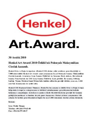 30 Aralık 2010 
Henkel Art Award 2010 Ödülü’nü Polonyalı Maksymilian 
Cieslak kazandı. 
Henkel Orta ve Doğu Avrupa'nın (Henkel CEE) dokuz yıldır aralıksız gerçekleştirdiği ve 
7.000 euro ödüllü Henkel Art Award sanat yarışmasını bu yıl Polonyalı Sanatçı Maksymilian 
Cieslak kazandı. Avusturya Genç Sanatçı Ödülü'nü ise Susanna Flock alırken, Hırvatistanlı 
Sanatçı Nina Kurtela da CEE Genç Sanatçı Ödülü'ne layık görüldü. İki sanatçı, Stiftung 
Ludwig Viyana Modern Sanat Müzesi'nde takdim edilen bu prestijli ödülün yanı sıra, 2.000 
euro’luk ikramiyenin de sahibi oldu. 
Henkel CEE Başkanı Günter Thumser, Henkel'in bu yarışma ve ödülle Orta ve Doğu Avrupa 
bölgesinin Avrupa'ya entegrasyonu ve kültürel yakınlaşmanın gerçekleşmesine katkıda 
bulunmayı amaçladığını söylerken ve şunları ekledi: Bu ödül böylesine prestijli bir konuma 
geldiği için mutluyuz ve bundan da çok gurur duyuyoruz. Dokuz yıl önce yarışmamıza 180 
çalışma ile katılım gerçekleşmişken bugün bu sayı 1.000 rakamının üzerine çıkmış durumda. 
İletişim: 
İsim: Mutlu Türpan 
Telefon: +90-216-579-43-00 
Fax: +90-216-579-40-17 
