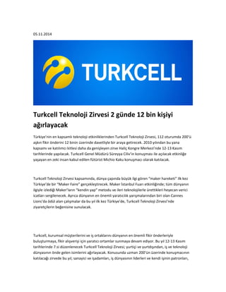 05.11.2014 
Turkcell Teknoloji Zirvesi 2 günde 12 bin kişiyi 
ağırlayacak 
Türkiye’nin en kapsamlı teknoloji etkinliklerinden Turkcell Teknoloji Zirvesi, 112 oturumda 200’ü 
aşkın fikir önderini 12 binin üzerinde davetliyle bir araya getirecek. 2010 yılından bu yana 
kapsamı ve katılımcı kitlesi daha da genişleyen zirve Haliç Kongre Merkezi’nde 12-13 Kasım 
tarihlerinde yapılacak. Turkcell Genel Müdürü Süreyya Ciliv’in konuşması ile açılacak etkinliğe 
yaşayan en zeki insan kabul edilen fütürist Michio Kaku konuşmacı olarak katılacak. 
Turkcell Teknoloji Zirvesi kapsamında, dünya çapında büyük ilgi gören “maker hareketi” ilk kez 
Türkiye’de bir “Maker Faire” gerçekleştirecek. Maker İstanbul Fuarı etkinliğinde; tüm dünyanın 
ilgiyle izlediği Maker’ların “kendin yap” metodu ve ileri teknolojilerle ürettikleri heyecan verici 
icatları sergilenecek. Ayrıca dünyanın en önemli yaratıcılık yarışmalarından biri olan Cannes 
Lions’da ödül alan çalışmalar da bu yıl ilk kez Türkiye’de, Turkcell Teknoloji Zirvesi’nde 
ziyaretçilerin beğenisine sunulacak. 
Turkcell, kurumsal müşterilerini ve iş ortaklarını dünyanın en önemli fikir önderleriyle 
buluşturmaya, fikir alışverişi için yaratıcı ortamlar sunmaya devam ediyor. Bu yıl 12-13 Kasım 
tarihlerinde 7.si düzenlenecek Turkcell Teknoloji Zirvesi; yurtiçi ve yurtdışından, iş ve teknoloji 
dünyasının önde gelen isimlerini ağırlayacak. Konusunda uzman 200’ün üzerinde konuşmacının 
katılacağı zirvede bu yıl; sanayici ve işadamları, iş dünyasının liderleri ve kendi işinin patronları, 
 