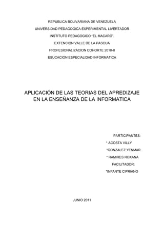 REPUBLICA BOLIVARIANA DE VENEZUELA<br />UNIVERSIDAD PEDAGOGICA EXPERIMENTAL LIVERTADOR<br />INSTITUTO PEDAGOGICO “EL MACARO”.<br />EXTENCION VALLE DE LA PASCUA<br />PROFESIONALIZACION COHORTE 2010-II<br />ESUCACION ESPECIALIDAD INFORMATICA<br />APLICACIÓN DE LAS TEORIAS DEL APREDIZAJE EN LA ENSEÑANZA DE LA INFORMATICA<br />PARTICIPANTES:<br />                                                                                          * ACOSTA VILLY<br />*GONZALEZ YENMAR<br />                                                                                        * RAMIRES ROXANA<br />                                                                                          FACILITADOR:<br />                                                                                       *INFANTE CIPRIANO <br />JUNIO 2011<br />INTRODUCCION<br />Tradicionalmente los psicólogos del aprendizaje se han preocupado y ocupado por investigar y explicar los mecanismos subjetivos que subyacen en el proceso de enseñanza-aprendizaje, lo que ha provocado la aparición de diferentes concepciones, en dependencia del enfoque o paradigma del cual se parta. <br />Cada concepción ha estado condicionada no solo por la evolución de la psicología como ciencia, sino también por el desarrollo de la sociedad y, por tanto, de la educación. La aparición de la Informática constituye una expresión evidente de este desarrollo, como reflejo de la creciente complejidad de la vida social con el apoyo de las nuevas tecnologías de información y comunicación, las cuales, al introducirse en la educación superior, se han convertido en un abierto desafío para los alumnos, para los profesores y para los investigadores del aprendizaje. <br />Por medio de la realización de este trabajo se pretende dar a conocer un poco más sobre las teorías del aprendizaje, concretamente la teoría cognitivista y la teoría conductista. Se hará también una breve referencia acerca de la biografía de algunos de los autores más destacados con respecto a las corrientes de la psicología, del desarrollo cognoscitivo y conductivo de los niños, así como sus trabajos, obras y sus aportes a la educación, sin olvidar su estudio acerca de las teorías del aprendizaje<br />El proceso de aprendizaje y las teorías educativas<br />D.Ausubel (1987) se refiere al aprendizaje significativo y a su clasificación de los tipos de aprendizaje por repetición, por recepción, por descubrimiento guiado y por descubrimiento autónomo, los cuales no son excluyentes ni dicotómicos. Y cualesquiera de ellos puede llegar a ser significativo si cumple con lo planteado anteriormente. También abunda en las variables intrapersonales del aprendizaje, de carácter interno, tales como la estructura cognoscitiva, capacidad intelectual, factores motivacionales, actitudinales y factores de la personalidad. Y como variables situacionales la práctica y el ordenamiento de los materiales de enseñanza. <br />De forma certera D.Ausubel (1983) destaca a la motivación como absolutamente necesaria para un aprendizaje sostenido y aquella motivación intrínseca es vital para el aprendizaje significativo, que proporciona automáticamente su propia recompensa. <br />C. Coll (1988) profundiza en este concepto de aprendizaje significativo y valora que la polisemia del concepto, la diversidad de significaciones que ha ido acumulando, explica en gran parte su atractivo y su utilización generalizada, lo que obliga, al mismo tiempo, a mantener una prudente reserva sobre él. No obstante, considera que el concepto de aprendizaje significativo posee un gran valor heurístico y encierra una enorme potencialidad como instrumento de análisis, de reflexión y de intervención psicopedagógica. <br />J.Bruner enfatiza en el valor del aprendizaje por descubrimiento dentro de su modelo cognitivo-computacional, para producir el fin último de la instrucción: la transferencia del aprendizaje. Los contenidos de la enseñanza tienen que ser percibidos por los alumnos como un conjunto de problemas, de relaciones o de lagunas existentes y que él mismo por considerar importante el aprendizaje que debe realizar. Y establece una similitud entre el conocimiento que descubre el niño y la labor del científico. <br />Las teorías de aprendizaje desde el punto de vista psicológico han estado asociadas a la realización del método pedagógico en la educación. El escenario en el que se lleva a cabo el proceso educativo determina los métodos y los estímulos con los que se lleva a cabo el aprendizaje. Desde un punto de vista histórico, a grandes rasgos son tres las tendencias educativas que han tenido vigencia a lo largo de la educación: La educación social, la educación liberal y la educación progresista.<br />En la educación social nos encontramos en una etapa anterior a la existencia de instituciones educativas. En este contexto la educación se puede considerar que es exclusivamente oral y responsabilidad de la familia y de la sociedad que la guarda y la transmite. En esta situación, el proceso de aprendizaje se lleva a cabo en el contexto social y como parte de la integración del individuo en el grupo, proceso éste que se realiza día a día a lo largo de su vida. <br />El modelo clásico de educación se puede considerar el modelo liberal, basado en La República de Platón,   donde ésta se plantea como un proceso disciplinado y exigente. El proceso de aprendizaje se basa en el seguimiento de un currículum estricto donde las materias se presentan en forma de una secuencia lógica que haga más coherente el aprendizaje. En contraposición a este se puede definir el modelo ``progresista'', que trata de ayudar al alumno en su proceso educativo de forma que éste sea percibido como un proceso ``natural''. Estas teorías tienen origen en el desarrollo de las ideas sociales de Rousseau y que han tenido un gran desarrollo en la segunda mitad del siglo de la mano de John Dewey   en EE.UU. y de Jean Piaget   en Europa. <br />Estas tres corrientes pedagógicas se han apoyado generalmente en varias teorías educativas y modelos cognitivos de la mente para la elaboración de las estrategias de aprendizaje. En muchos aspectos, el desarrollo de estas teorías y de otras derivadas de ellas está influido por el contexto tecnológico en el que se aplican, pero fundamentalmente tienen como consecuencia el desarrollo de elementos de diseño instrucción, como parte de un proceso de modernizar el aprendizaje, para lo cual se trata de investigar tanto los mecanismos mentales que intervienen en el aprendizaje como los que describen el conocimiento, Desde este punto de vista más orientado a la psicología se pueden distinguir principalmente dos enfoques: el enfoque conductista y el enfoque cognitivista. <br />El enfoque conductista <br />Para el conductismo,  el modelo de la mente se comporta como una ``caja negra'' donde el conocimiento se percibe a través de la conducta, como manifestación externa de los procesos mentales internos, aunque éstos últimos se manifiestan desconocidos. Desde el punto de vista de la aplicación de estas teorías en el diseño instrucciones, fueron los trabajos desarrollados por B. F Skinner para la búsqueda de medidas de efectividad en la enseñanza el que primero lideró el movimiento de los objetivos conductista. De esta forma, el aprendizaje basado en este paradigma sugiere medir la efectividad en términos de resultados, es decir, del comportamiento final, por lo que ésta está condicionada por el estímulo inmediato ante un resultado del alumno, con objeto de proporcionar una realimentación o refuerzo a cada una de las acciones del mismo. Al mismo tiempo, se desarrollan modelos de diseño de la instrucción basados en el conductismo a partir de la taxonomía formulada por  los trabajos posteriores de y también de M. D. Merrill. <br />Las críticas al conductismo están basadas en el hecho de que determinados tipos de aprendizaje solo proporcionan una descripción cuantitativa de la conducta y no permiten conocer el estado interno en el que se encuentra el individuo ni los procesos mentales que podrían facilitar o mejorar el aprendizaje. <br />El enfoque cognitivista <br />Las teorías cognitivas tienen su principal exponente en el constructivismo. El constructivismo en realidad cubre un espectro amplio de teorías acerca de la cognición que se fundamentan en que el conocimiento existe en la mente como representación interna de una realidad externa. El aprendizaje en el constructivismo tiene una dimensión individual, ya que al residir el conocimiento en la propia mente, el aprendizaje es visto como un proceso de construcción individual interna de dicho conocimiento. <br />Por otro lado, este constructivismo individual, representado por las ideas de J. Piaget se contrapone a la nueva escuela del constructivismo social. En esta línea se basan los trabajos más recientes que desarrollan la idea de una perspectiva social de la cognición que han dado lugar a la aparición de nuevos paradigmas educativos en la enseñanza por computador. <br />Otra de las teorías educativas cognitivistas es el conexionismo.   El conexionismo es fruto de la investigación en inteligencia artificial, neurología e informática para la creación de un modelo de los procesos neuronales. Para las teorías conexionistas la mente es una máquina natural con una estructura de red donde el conocimiento reside en forma de patrones y relaciones entre neuronas y que se construye mediante la experiencia. En el conexionismo, el conocimiento externo y la representación mental interna no guardan relación directa, es decir, la red no modeliza o refleja la realidad externa porque la representación no es simbólica sino basada en un determinado reforzamiento de las conexiones debido a la experiencia en una determinada situación. <br />Por último, otra teoría derivada del cognitivismo y también en parte proveniente de las ciencias sociales es el postmodernismo.   Para el postmodernismo, el pensamiento es una actividad interpretativa, por lo que más que la cuestión de crear una representación interna de la realidad o de representar el mundo externo lo que se postula es cómo se interpretan las interacciones con el mundo de forma que tengan significado. En este sentido la cognición es vista como una internalización de una interacción de dimensión social, en donde el individuo está sometido e inmerso en determinadas situaciones. <br />Es en esta línea social donde los conexionistas y en mayor medida el postmodernismo se han alineado con el movimiento de la cognición situada   que compromete el proceso de aprendizaje a la observancia del entorno cultural en el que se realiza, influido por el contexto social y material. Por último, podemos decir que la diferencia fundamental entre ambos enfoques está en en su actitud ante la naturaleza de la inteligencia. En tanto que el conexionismo presupone que sí es posible la creación artificial de inteligencia mediante la construcción de una red neural que sea inteligente, el postmodernismo argumenta que un computador es incapaz de capturar la inteligencia humana.<br />El computador en la educación <br />El origen de la instrucción automática, entendida como un proceso que no necesita de la intervención de un profesor, tiene sus raíces antes incluso de la aparición de los primeros computadores hacia mediados de los años 40. Ya en 1912, E. L. Thorndike apuntaba la idea de un material auto-guiado o de una enseñanza programada de forma automática, en lo que puede considerarse una visión precursora de lo que más tarde se entendió como instrucción asistida<br />Posteriormente, no es hasta los años 50, cuando surge la enseñanza asistida por computador, entendida como la aplicación de la tecnología informática para proporcionar enseñanza, y como la solución tecnológica al proceso de instrucción individualizada. <br />En general, es comúnmente aceptado que el nacimiento de la disciplina de la ``instrucción asistida por ordenador'' y de los primeros fundamentos instruccionales de la misma se realiza hacia mediados de los años 50 de la mano de las teorías conductistas, ya citadas, de B. F. Skinner   con la publicación del artículo ``The Science of Learning and the Art of Teaching'', quien primero apunta las deficiencias de las técnicas de instrucción tradicionales y estableciendo que éstas podían mejorarse con el uso de lo que entonces se denominaban teaching machines. El paradigma en el que se inspira para el desarrollo de la tecnología aplicada a la enseñanza es el que entonces se denomina ``instrucción programada'', de la que fue pionero el psicólogo norteamericano S. J. Pressey, y que se asienta sobre la base de que el material instruccional debe estar compuesto por una serie de pequeños ``pasos'', cada uno de los cuales precisa de la respuesta activa del estudiante, quien recibe una realimentación instantánea en el uso de los mismos. <br />Según estos principios de diseño, el estudiante debe conservar en todo momento capacidad para proceder de forma libre en el material y conservando lo que se definen como tres principios fundamentales de la instrucción programada: El desarrollo del auto-estímulo en el uso de los sistemas, la participación activa del estudiante y la realimentación durante el uso de los sistemas. <br />En los años siguientes se siguen iniciativas como las realizadas por los investigadores de IBM para la creación de sistemas informáticos para la enseñanza, en lo que ya se empezó a conocer como Competer Assisted Instruction (CAI),   término que ha sido utilizado hasta nuestros días. A lo largo de la década siguiente se desarrolla el uso de sistemas para el aprendizaje individual basados en el paradigma de la instrucción programada   y se prolonga hasta mediados de los 70 con resultados a veces adversos, en general orientados a contrastar que la efectividad de los materiales educativos basados en la enseñanza tradicional no eran peores que aquellos basados en la instrucción programada. A partir de este momento también se desarrollan otros enfoques pedagógicos más orientados hacia el cognitivismo pero ahora basados en los sistemas CAI. <br />Paralelamente, a comienzos de los años 70 surge una propuesta para mejorar los sistemas CAI con la aplicación de las técnicas de Inteligencia Artificial, en completo auge en aquel momento. A este respecto fue con su artículo ``AI in CAI: An Artificial Intelligence Approach to Computer Aided Instruction'' y el desarrollo del SCHOLAR |un sistema tutor inteligente para la enseñanza de la geografía de América del Sur|, quien sentó las bases para el desarrollo de los llamados ICAI (Intelligent CAI) que se puede considerar como el punto de partida de los Sistemas Tutores Inteligentes (ITS), término acuñado por. Carbonell propone a los Tutores Inteligentes como sustitutos de los sistemas CAI, como consecuencia a una serie de críticas que se realizan a éstos últimos y que son principalmente: el estudiante carece de iniciativa propia o ésta es muy limitada; no se puede utilizar el lenguaje natural en las respuestas; los sistemas CAI son demasiado rígidos y carentes de iniciativa propia ya que su comportamiento está preprogramado; y no poseen ``conocimiento real''. <br />En los años siguientes se proponen arquitecturas genéricas para estos sistemas que desarrollan la modelización de tres tipos de conocimiento: el modelo del alumno, el modelo de la estrategia docente y el modelo de conocimiento del dominio o de la materia, arquitectura esta que sigue siendo válida en la actualidad. <br />El marco de referencia de la IA en la educación ha marcado en parte el desarrollo de los sistemas de enseñanza asistida por computador y ha establecido el desarrollo de los Tutores Inteligentes como el principal paradigma de los sistemas educativos basados en ordenador hasta nuestros días. Sin embargo los ITS manifiestan una extrema dificultad en la práctica por lo complejo que resultan los modelos cognitivos que intervienen en su diseño, como apunta Terry Mayes. <br />Por un lado los tutores están restringidos a un dominio particular, no siendo fácil adaptarlos y configurarlos para otros dominios. Además, implementan una determinada estrategia de enseñanza que depende del modelo del alumno para modificarla o personalizarla. Son sistemas de una enorme complejidad en la que se destacan tanto aspectos puramente informáticos como las limitaciones actuales de la Inteligencia Artificial o la psicología educativa, cuyos fundamentos no se han llegado a comprender completamente. <br />De esta forma, se ha diversificado la búsqueda de soluciones prácticas en algunos casos y en el planteamiento de nuevos paradigmas educativos menos centrados en el conductismo y que se contraponen a la metáfora del ``ordenador como tutor'' que se lleva a cabo en los ITS. Por un lado aparecen las propuestas basadas en la creación de escenarios para la realización de actividades en grupo, donde poner en práctica las teorías cognitivistas del constructivismo social, que se han traducido en el desarrollo de sistemas basados en el trabajo cooperativo (CSCW) y más concretamente en el ámbito educativo, el aprendizaje cooperativo asistido por computador (CSCL). Por otro lado se han desarrollado nuevas metáforas educativas basadas en la simulación y en el desarrollo de entornos hipermedia, como tecnologías básicas en el enfoque constructivista. <br />Éste último, el concepto de hipertexto e hipermedia aparece a mediados de los años 60 como una nueva forma de organización de la información basada en nodos y enlaces de información textual o multimedia que forman una red que permite aumentar las posibilidades de recorrido, consulta y acceso al material. En un sistema hipermedia, el usuario puede determinar la secuencia mediante la cual accede a la información, proporcionando en algunos casos la interactividad necesaria para añadir nodos adicionales. El nivel de interactividad varía con el tipo de sistema y el propósito del mismo.  se describen tres enfoques diferentes para el diseño de material educativo hipermedia: <br />Una primera aproximación basada en el diseño de los contenidos educativos, que se articulan en cursos, lecciones, ejercicios y tests. El modelo de contenido está orientado hacia un enfoque parecido a la organización de las bases de datos y centrado en la idea de la estructuración del dominio educativo. <br />El segundo enfoque se basa en el modelo hipertexto, en el que se modeliza un dominio educativo como una red de componentes de una granularidad determinada y donde las interacciones del usuario vienen dadas por las decisiones que este realiza durante la navegación por el material. <br />En tercer lugar el sistema está centrado en el estudiante y en sus necesidades, en donde el diseño se realiza adaptándolo a los conocimientos previos del estudiante y a las interacciones potenciales de éste con el entorno. En este sentido hay un análisis previo de las interacciones con el entorno desde un punto de vista pedagógico y esto permite incorporar algunos nuevos paradigmas de aprendizaje en el sistema. <br />La Educación a Distancia <br />La educación a distancia, desde una perspectiva histórica se puede remontar a mediados del siglo XIX, con la creación por Isaac Pitman del primer curso por correspondencia tras la introducción del sello de correos en la Inglaterra victoriana. Las primeras instituciones educativas con financiación pública aparecen en 1919 en Melbourne (Australia) y Vancouver (Canadá), países con una gran extensión y una población dispersa. En estas primeras instituciones, la metodología se basa en el envío de textos escritos por vía postal, y ya en aquellos primeras experiencias se toma conciencia de la necesidad de adaptar el material a las especiales características del alumnado, de forma que se le proporcionen actividades complementarias que aumenten la interacción con el estudiante y sirvan de guía para los estudios. <br />La creación de las primeras Universidades de enseñanza abierta (Open Universities) y de enseñanza a distancia tiene lugar durante la década de los 70 cuando se crean las Universidades europeas más conocidas, como la Open University (1971), la UNED (1972)   y la Fernuniversität en Alemania (1974) <br />Esta educación a distancia en el ámbito universitario constituye una nueva forma de educación debido a las especiales circunstancias que concurren en el alumno y en el profesor. Según, los cuatro factores que definen la educación a distancia son los siguientes: <br />Separación del estudiante y del profesor durante la mayor parte del proceso educativo <br />La influencia de una organización de apoyo a la educación que se compromete a la evaluación del alumno <br />El uso de medios que permiten la comunicación entre alumno y profesor y el intercambio de material educativo <br />Disponibilidad de comunicación entre el profesor/tutor con el alumno y con la institución educativa <br />En este sentido, de acuerdo con el análisis  de las características que un material escrito para el uso en enseñanza a distancia, éste debe tener las siguientes: <br />Incluir en cada uno de los materiales los objetivos educativos que se pretenden alcanzar <br />El uso de test, cuestiones y actividades como forma de proporcionar interacción con el material <br />Mejorar la adaptabilidad mediante la incorporación de textos suplementarios para aquellos alumnos que quieran profundizar en algún aspecto <br />Proporcionar cuestiones de autoevaluación para ayudar al estudiante a comprobar sus propios conocimientos <br />Los entornos integrados de enseñanza <br />La extensión de las comunicaciones y de la WWW ha llevado también aparejado el desarrollo de entornos genéricos para la creación de material educativo para la formación a distancia en un marco telemático. <br />Las características fundamentales de los llamados IDLE (Integrated Distributed Learning Environments) está basada fundamentalmente en el aprovechamiento de las características de accesibilidad y cooperación entre los usuarios de la red. Constan por lo general de una serie de herramientas de gestión y creación de contenido educativo y proporcionan un entorno de desarrollo de material que posteriormente es accesible a través de la red mediante el uso de un cliente o navegador estándar. <br />Estos entornos se basan en la creación integrada de políticas de acceso a servicios conocidos en el ámbito de la red, como son los foros de debate, o sistemas de conferencia electrónica, servicios de compartición de archivos, aplicaciones de comunicación síncrona como los llamados ``chat'', entre otros. <br />Son muy numerosos los ejemplos que podemos encontrar en este ámbito y tienen una serie de características comunes que son las siguientes: <br />Se orientan fundamentalmente hacia el soporte de trabajo en grupo, generalmente para dar servicio de intercambio de ficheros o de material entre los alumnos <br />Proporcionan facilidades para el diseño de páginas Web, pero este soporte se limita a crear plantillas a un nivel de la estructura física de las páginas <br />Pueden gestionar grupos para la creación de foros entre grupos cerrados de alumnos o de alumnos supervisados por un tutor <br />Hay muchos ejemplos en el mercado de este tipo de entornos. Los más conocidos son los siguientes: <br />FORUM <br />Este sistema desarrolla un entorno multiusuario para la compartición de archivos y de mensajes, con lo que básicamente se trata de un sistema de conferencia electrónica. Aunque no fue concebido como un sistema educativo, se utiliza para facilitar la tarea de distribución del material. Los ámbitos donde se utiliza son en esta caso muy variados, ya que es de mucha utilidad para la organización de grupos de trabajo distribuidos <br />WebCT <br />Esta herramienta permite la creación de cursos para la realización de una actividad docente. WebCT proporciona herramientas tanto para la construcción de cursos on-line como para la la distribución de material en foros organizados en grupo. El sistema da soporte a la realización de múltiples actividades como la creación de listas de distribución, correo electrónico interno, chats y foros de debate. El tutor tiene herramientas que le permiten confeccionar tests con los que realizar una evaluación de los alumnos de su grupo. El uso de WebCT está muy extendido en el ámbito de la docencia universitaria a distancia con entornos telemáticos y ha sido elegido como herramienta de desarrollo para la creación del Campus Virtual de la UNED, cuya implantación está prevista para el Curso 2000/2001. <br />Learning Space <br />Se trata de una herramienta desarrollada sobre el sistema LotusNotes que proporciona cursos en formato multimedia con servidor de agenda para la planificación de la actividad desarrollada sobre el material. El material está enlazado con las bases de datos del sistema Lotus que permiten integrar en el sistema de enseñanza Learning Space los documentos de trabajo de las herramientas ajenas al mismo. Soporta, al igual que las herramientas anteriores, la creación de grupos de usuarios, servicios de conferencia electrónica, correo electrónico y acceso a las bases de datos donde reside el material, que puede estar en formato multimedia. <br />First Class <br />Este sistema proporciona la capacidad de organizar grupos de trabajo para compartir ficheros y organizar los accesos de forma selectiva a determinados foros. Se trata de un sistema que no proporciona cursos en línea, pero es muy configurable su capacidad para organizar grupos bajo la supervisión de un tutor donde se llevan a cabo debates, correo e intercambio de ficheros, con una interfaz visual basada en iconos fácil y cómoda de utilizar. Para el uso del sistema, tanto el cliente como el servidor son propietarios, aunque recientemente se ha desarrollado una pasarela que permita que los foros sean accesibles a través de Internet. <br />Top Class <br />Este sistema ofrece un servicio de clase virtual sobre una red privada tipo LAN o sobre Internet a través de un navegador o browser estándar. El alumno dispone de un entorno de clase virtual con servicio de correo y de conferencia electrónica organizada en grupos de debate. Se permite una amplia variedad de formatos de fichero que pueden incorporarse al material docente y soporta la creación de tests para realizar una autoevaluación, ofreciendo un servicio de personalización del material en base al rendimiento obtenido en estos tests. <br />En general, la descripción de estas herramientas proporciona una visión global de algunos de los productos con los que en la actualidad se ofrece el material electrónico para la docencia a distancia. <br />BIBLIOGRAFIA<br />Alfonso, I. y Hernández, A. (1998) La formación del profesor en el uso de los multimedia: un recurso potente para el profesor y el estudiante, p. 107-115. Revista Cubana de Educación Superior, Vol. XVIII, No. 3, La Habana. <br />Ausubel, D. y otros (1983) Psicología Educativa. Editorial Trillas, México, D.F. <br />Ausubel, D. y otros (1987) Psicología Educativa. Un punto de vista cognoscitivo. Editorial Trillas, México, D.F. <br />Barca,A.; Cabanach,R.G. y otros (1994) Procesos básicos de aprendizaje y aprendizaje escolar. Servicio de Publicaciones. Universidade da Coruña, España. <br />Contreras, R. y Grijalva, M. (1995) Sistema multimedia como prototipo de la universidad virtual. Nuevas Tecnologías aplicadas a la Educación Superior # 7. ICFES y Pontificia Universidad Javeriana. Bogotá. <br />