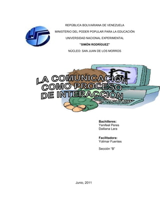 REPÚBLICA BOLIVARIANA DE VENEZUELA

MINISTERIO DEL PODER POPULAR PARA LA EDUCACIÓN

      UNIVERSIDAD NACIONAL EXPERIMENTAL

              ”SIMÓN RODRÍGUEZ”

       NÚCLEO: SAN JUAN DE LOS MORROS




                         Bachilleres:
                         Yenifeel Peres
                         Dailiana Lara

                         Facilitadora:
                         Yolimar Fuentes

                         Sección “B”




           Junio, 2011
 