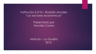Institución E.#10 – Rodolfo Morales
“Los sectores económicos”
Presentado por
Yennifer Castro
Maicao – La Guajira
2015
 