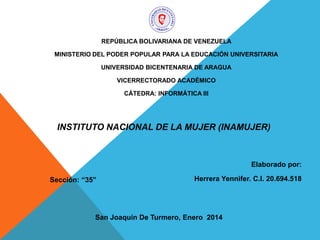 REPÚBLICA BOLIVARIANA DE VENEZUELA
MINISTERIO DEL PODER POPULAR PARA LA EDUCACIÓN UNIVERSITARIA
UNIVERSIDAD BICENTENARIA DE ARAGUA
VICERRECTORADO ACADÉMICO
CÁTEDRA: INFORMÁTICA III

INSTITUTO NACIONAL DE LA MUJER (INAMUJER)

Elaborado por:
Sección: “35”

Herrera Yennifer. C.I. 20.694.518

San Joaquín De Turmero, Enero 2014

 