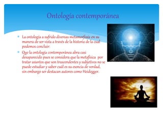  La ontología a sufrido diversas metamorfosis en su
manera de ser vista a través de la historia de la cual
podemos concluir:
 Que la ontología contemporánea abra casi
desaparecido pues se considera que la metafísica por
tratar asuntos que son trascendentes y subjetivos no se
puede estudiar y saber cuál es su esencia de verdad,
sin embargo ser destacan autores como Heidegger.
Ontología contemporánea
 