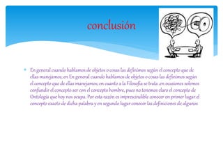  En general cuando hablamos de objetos o cosas las definimos según el concepto que de
ellas manejamos; en En general cuando hablamos de objetos o cosas las definimos según
el concepto que de ellas manejamos; en cuanto a la Filosofía se trata ,en ocasiones solemos
confundir el concepto ser con el concepto hombre, pues no tenemos claro el concepto de
Ontología que hoy nos ocupa. Por esta razón es imprescindible conocer en primer lugar el
concepto exacto de dicha palabra y en segundo lugar conocer las definiciones de algunos
conclusión
 