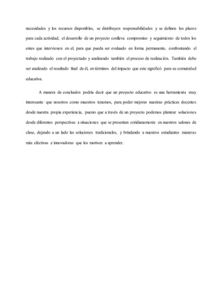 necesidades y los recursos disponibles, se distribuyen responsabilidades y se definen los plazos
para cada actividad, el desarrollo de un proyecto conlleva compromiso y seguimiento de todos los
entes que intervienen en el, para que pueda ser evaluado en forma permanente, confrontando el
trabajo realizado con el proyectado y analizando también el proceso de realización. También debe
ser analizado el resultado final de él, en términos del impacto que este significó para su comunidad
educativa.
A manera de conclusión podría decir que un proyecto educativo es una herramienta muy
interesante que nosotros como maestros tenemos, para poder mejorar nuestras prácticas docentes
desde nuestra propia experiencia, puesto que a través de un proyecto podemos plantear soluciones
desde diferentes perspectivas a situaciones que se presentan cotidianamente en nuestros salones de
clase, dejando a un lado las soluciones tradicionales, y brindando a nuestros estudiantes maneras
más efectivas e innovadoras que los motiven a aprender.
 