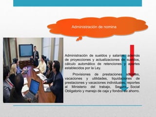 Administración de nomina
Administración de sueldos y salarios, además
de proyecciones y actualizaciones de sueldos,
cálculo automático de retenciones y aportes
establecidos por la Ley.
Provisiones de prestaciones sociales,
vacaciones y utilidades, liquidaciones de
prestaciones y vacaciones individuales, reportes
al Ministerio del trabajo, Seguro Social
Obligatorio y manejo de caja y fondos de ahorro.
 