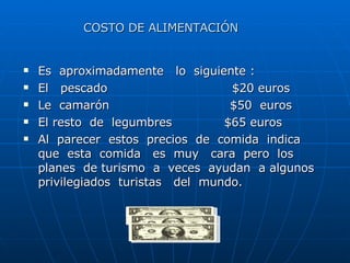 Es  aproximadamente  lo  siguiente : El  pescado  $20 euros Le  camarón  $50  euros El resto  de  legumbres  $65 euros Al  parecer  estos  precios  de  comida  indica  que  esta  comida  es  muy  cara  pero  los  planes  de turismo  a  veces  ayudan  a algunos  privilegiados  turistas  del  mundo. COSTO DE ALIMENTACIÓN 