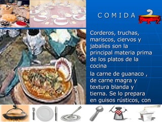 C O M I D A Corderos, truchas, mariscos, ciervos y jabalíes son la principal materia prima de los platos de la cocina  la carne de guanaco , de carne magra y textura blanda y tierna. Se lo prepara en guisos rústicos, con verduras y vino. Algunos especialistas sugieren que, como un importante ingrediente de la cocina étnica, el guanaco será la gran carne . 