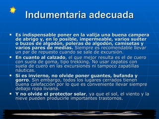 Indumentaria adecuada Es indispensable poner en la valija una buena campera de abrigo y, en lo posible, impermeable, varios suéter o buzos de algodón, poleras de algodón, camisetas y varios pares de medias.  Siempre es recomendable llevar un par de repuesto cuando se sale de excursión.  En cuanto al calzado , el que mejor resulta es el de cuero con suela de goma, tipo trekking. No usar zapatos con suela de cuero en las excursiones ni tampoco zapatillas náuticas. Si es invierno, no olvide poner guantes, bufanda y gorro . Sin embargo, todos los lugares cerrados tienen buena calefacción por lo que es conveniente llevar siempre debajo ropa liviana. Y no olvide el protector solar , ya que el sol, el viento y la nieve pueden producirle importantes trastornos. 