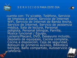 S E R V I C I O S PARA ESTE DIA cuenta con: TV s/cable, Teléfono, Servicio de limpieza a diario, Servicio de Internet WiFi, Servicio de Internet de Banda Ancha, Servicio de Internet, Servicio de asistencia médica, Sala de lectura, Personal políglota, Personal bilingüe, Parrilla, Música funcional / Equipo, Lockers/Placard, DVD, Desayuno incluido, Depósito de equipajes, Cocina completa, Cocina a disposición, Caja de seguridad, Botiquín de primeros auxilios, Biblioteca bilingüe, Baño compartido, Autoservicio de cafetería. 