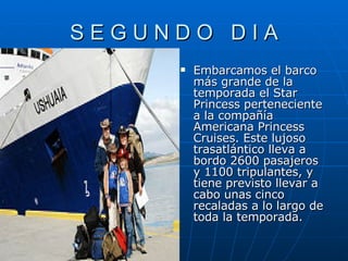 S E G U N D O  D I A Embarcamos el barco más grande de la temporada el Star Princess perteneciente a la compañía Americana Princess Cruises. Este lujoso trasatlántico lleva a bordo 2600 pasajeros y 1100 tripulantes, y tiene previsto llevar a cabo unas cinco recaladas a lo largo de toda la temporada. 