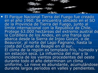 El Parque Nacional Tierra del Fuego fue creado en el año 1960. Se encuentra ubicado en el SO de la Provincia de Tierra del Fuego, junto al límite internacional con la República de Chile. Protege 63.000 hectáreas del extremo austral de la Cordillera de los Andes, en una franja que abarca desde la Sierra de Injoo Goiyin, o de Beauvior, al norte del Lago Fagnano, hasta la costa del Canal de Beagle en el sur. El clima de la región es templado frío, húmedo y sin estación seca. La influencia del mar y la incidencia de los vientos procedentes del oeste durante todo el año determinan un clima uniforme. La nieve es abundante, acumulándose durante largos períodos en valles y pendientes.    