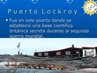 P u e r t o  L o c k r o y  Fue en este puerto donde se estableció una base científica  británica secreta durante la segunda guerra mundial.  