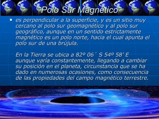 Polo Sur Magnético es perpendicular a la superficie, y es un sitio muy cercano al polo sur geomagnético y al polo sur geográfico, aunque en un sentido estrictamente magnético es un polo norte, hacia el cual apunta el polo sur de una brújula.  En la Tierra se ubica a 82º 06´ S 54º 58’ E aunque varía constantemente, llegando a cambiar su posición en el planeta, circunstancia que se ha dado en numerosas ocasiones, como consecuencia de las propiedades del campo magnético terrestre.  