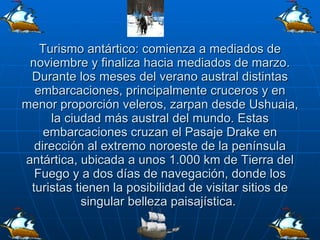 Turismo antártico: comienza a mediados de noviembre y finaliza hacia mediados de marzo. Durante los meses del verano austral distintas embarcaciones, principalmente cruceros y en menor proporción veleros, zarpan desde Ushuaia, la ciudad más austral del mundo. Estas embarcaciones cruzan el Pasaje Drake en dirección al extremo noroeste de la península antártica, ubicada a unos 1.000 km de Tierra del Fuego y a dos días de navegación, donde los turistas tienen la posibilidad de visitar sitios de singular belleza paisajística.  