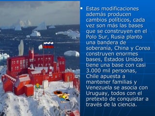 Estas modificaciones además producen cambios políticos, cada vez son más las bases que se construyen en el Polo Sur, Rusia planto una bandera de soberanía, China y Corea construyen enormes bases, Estados Unidos tiene una base con casi 3.000 mil personas, Chile apuesta a mantener familias y Venezuela se asocia con Uruguay, todos con el pretexto de conquistar a través de la ciencia. 