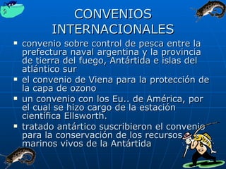 CONVENIOS INTERNACIONALES convenio sobre control de pesca entre la prefectura naval argentina y la provincia de tierra del fuego, Antártida e islas del atlántico sur el convenio de Viena para la protección de la capa de ozono un convenio con los Eu.. de América, por el cual se hizo cargo de la estación científica Ellsworth. tratado antártico suscribieron el convenio para la conservación de los recursos marinos vivos de la Antártida 