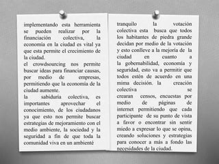 implementando esta herramienta
se pueden realizar por la
financiación colectiva, la
economía en la ciudad es vital ya
que esta permite el crecimiento de
la ciudad.
el crowdsourcing nos permite
buscar ideas para financiar causas,
por medio de empresas,
permitiendo que la economía de la
ciudad aumente.
la sabiduría colectiva, es
importantes aprovechar el
conocimiento, de los ciudadanos
ya que esto nos permite buscar
estrategias de mejoramiento con el
medio ambiente, la sociedad y la
seguridad a fin de que toda la
comunidad viva en un ambienté
tranquilo la votación
colectiva esta busca que todos
los habitantes de piedra grande
decidan por medio de la votación
y esto conlleve a la mejoría de la
ciudad en cuanto a
la gobernabilidad, economía y
seguridad, esto va a permitir que
todos estén de acuerdo en una
mima decisión. la creación
colectiva se
crearan censos, encuestas por
medio de páginas de
internet permitiendo que cada
participante de su punto de vista
a favor o encontrar sin sentir
miedo a expresar lo que se opina,
creando soluciones y estrategias
para conocer a más a fondo las
necesidades de la ciudad.
 
