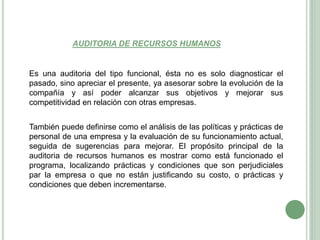 AUDITORIA DE RECURSOS HUMANOS
Es una auditoria del tipo funcional, ésta no es solo diagnosticar el
pasado, sino apreciar el presente, ya asesorar sobre la evolución de la
compañía y así poder alcanzar sus objetivos y mejorar sus
competitividad en relación con otras empresas.
También puede definirse como el análisis de las políticas y prácticas de
personal de una empresa y la evaluación de su funcionamiento actual,
seguida de sugerencias para mejorar. El propósito principal de la
auditoria de recursos humanos es mostrar como está funcionado el
programa, localizando prácticas y condiciones que son perjudiciales
par la empresa o que no están justificando su costo, o prácticas y
condiciones que deben incrementarse.
 