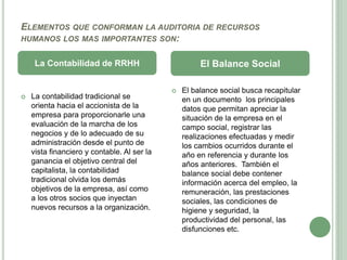 ELEMENTOS QUE CONFORMAN LA AUDITORIA DE RECURSOS
HUMANOS LOS MAS IMPORTANTES SON:
 La contabilidad tradicional se
orienta hacia el accionista de la
empresa para proporcionarle una
evaluación de la marcha de los
negocios y de lo adecuado de su
administración desde el punto de
vista financiero y contable. Al ser la
ganancia el objetivo central del
capitalista, la contabilidad
tradicional olvida los demás
objetivos de la empresa, así como
a los otros socios que inyectan
nuevos recursos a la organización.
 El balance social busca recapitular
en un documento los principales
datos que permitan apreciar la
situación de la empresa en el
campo social, registrar las
realizaciones efectuadas y medir
los cambios ocurridos durante el
año en referencia y durante los
años anteriores. También el
balance social debe contener
información acerca del empleo, la
remuneración, las prestaciones
sociales, las condiciones de
higiene y seguridad, la
productividad del personal, las
disfunciones etc.
La Contabilidad de RRHH El Balance Social
 