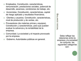 BALANCESOCIAL
Debe reflejar las
relaciones entre la
empresa y la sociedad
en conjunto. las
siguientes categorías
son:
 Empleados. Constitución, características,
remuneración, prestaciones sociales, potencial de
desarrollo, ascensos, condiciones de trabajo, etc.
 Accionistas. Constitución, características, capital
de riesgo aplicado y resultados financieros.
 Clientes y usuarios. Constitución, características,
nivel de producción y de ventas, etc.
 Proveedores (de materias primas y equipos).
Constitución y características, para que puedan
evaluar la solvencia y la rentabilidad de la
empresa.
 Comunidad. La sociedad y el impacto provocado
por la empresa.
 Gobierno. Autoridades públicas en general.
 